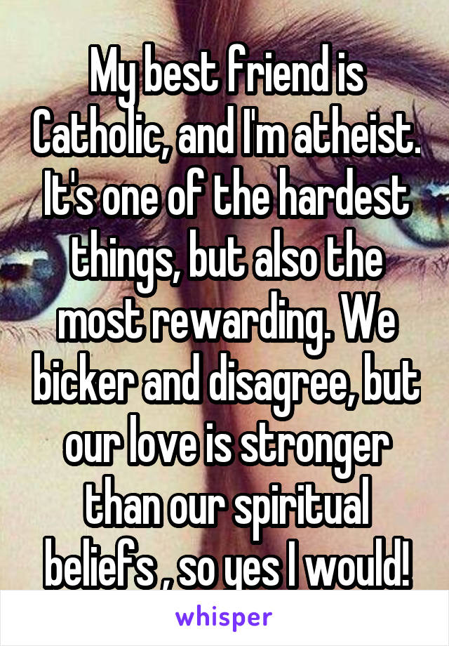 My best friend is Catholic, and I'm atheist. It's one of the hardest things, but also the most rewarding. We bicker and disagree, but our love is stronger than our spiritual beliefs , so yes I would!