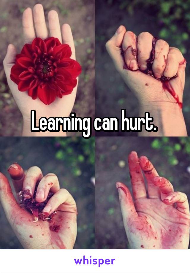 Learning can hurt. 
