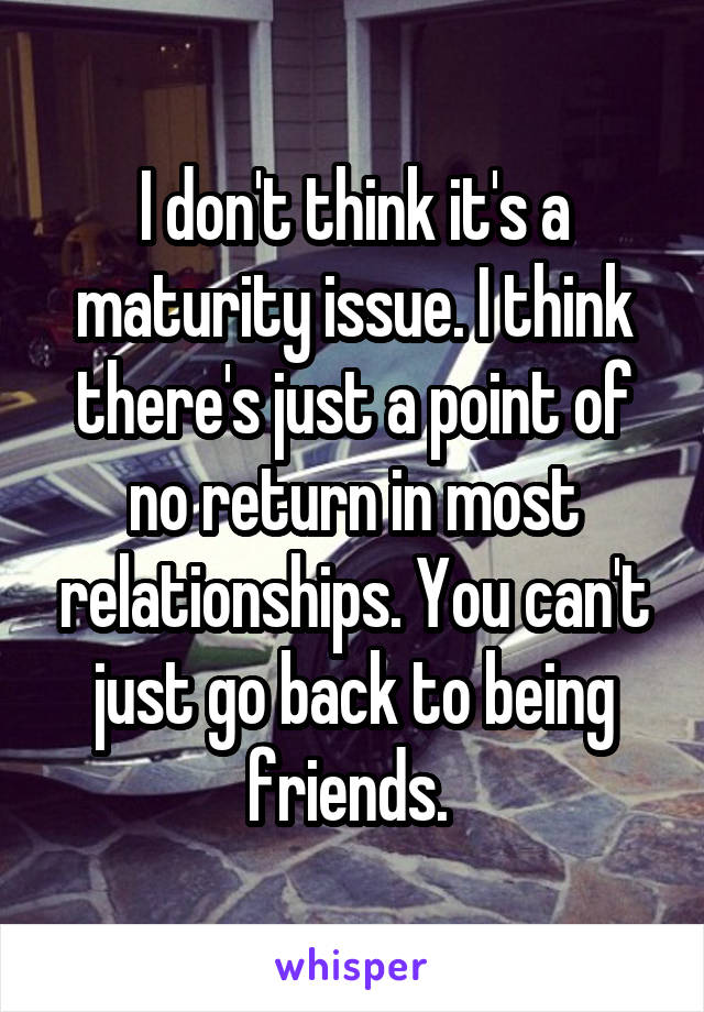 I don't think it's a maturity issue. I think there's just a point of no return in most relationships. You can't just go back to being friends. 