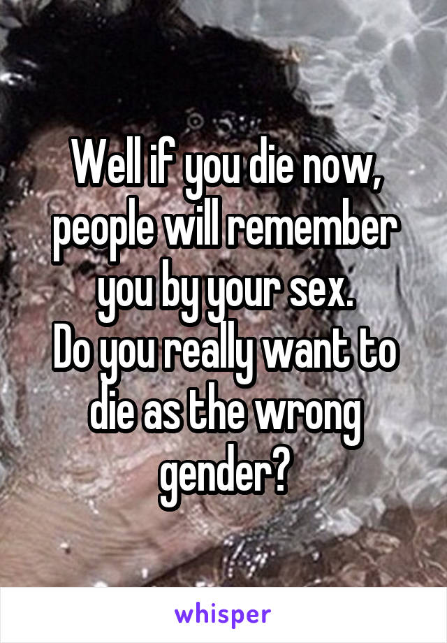Well if you die now, people will remember you by your sex.
Do you really want to die as the wrong gender?