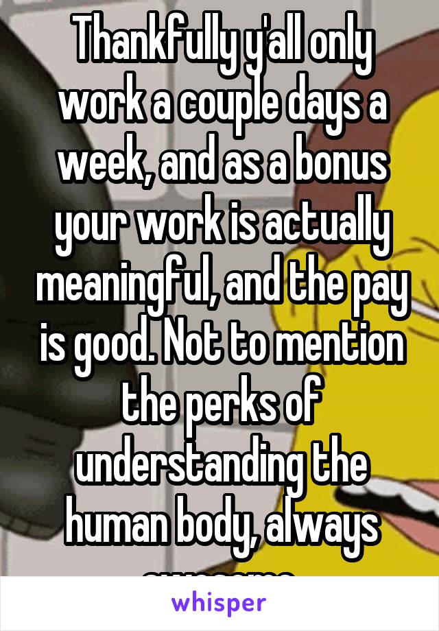 Thankfully y'all only work a couple days a week, and as a bonus your work is actually meaningful, and the pay is good. Not to mention the perks of understanding the human body, always awesome.