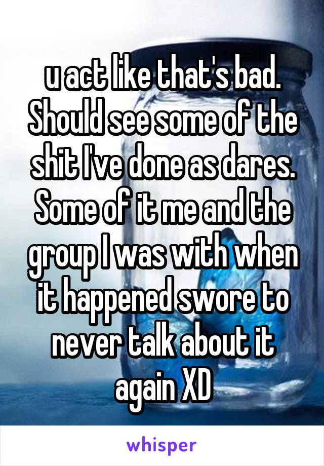 u act like that's bad. Should see some of the shit I've done as dares. Some of it me and the group I was with when it happened swore to never talk about it again XD