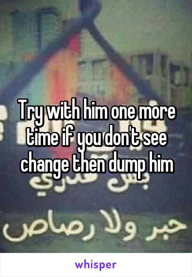 Try with him one more time if you don't see change then dump him