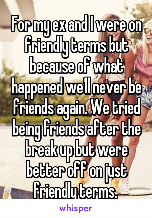 For my ex and I were on friendly terms but because of what happened we'll never be friends again. We tried being friends after the break up but were better off on just friendly terms. 