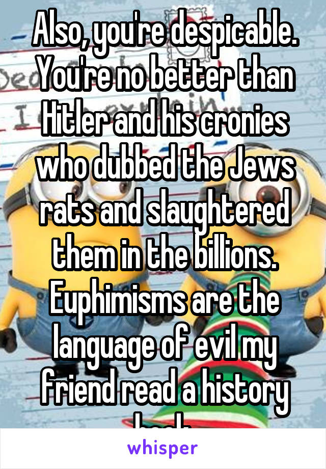 Also, you're despicable. You're no better than Hitler and his cronies who dubbed the Jews rats and slaughtered them in the billions. Euphimisms are the language of evil my friend read a history book.