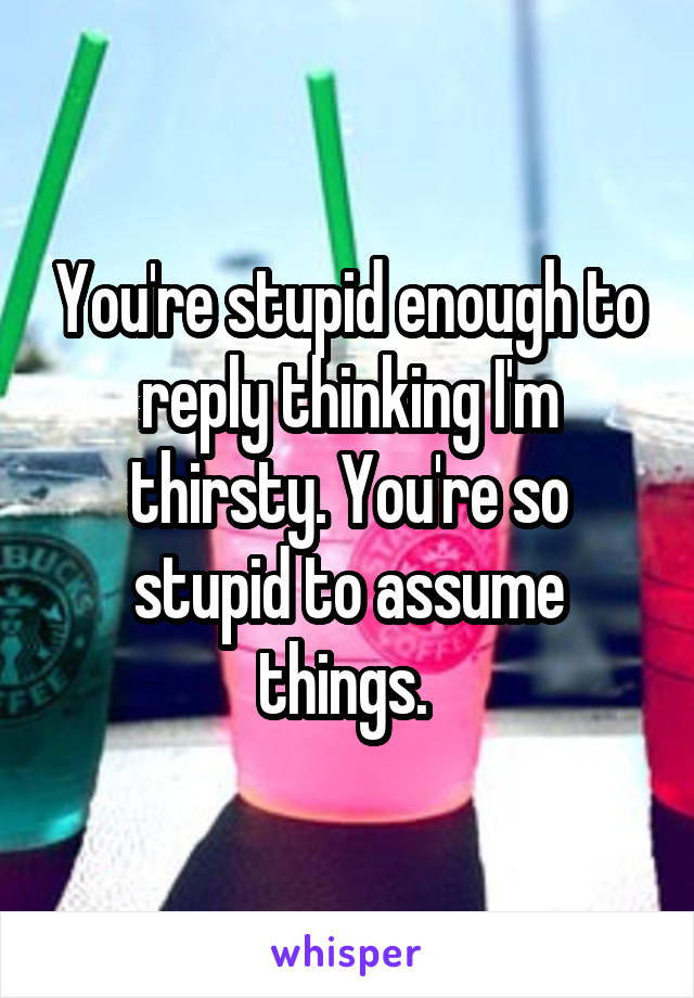 You're stupid enough to reply thinking I'm thirsty. You're so stupid to assume things. 