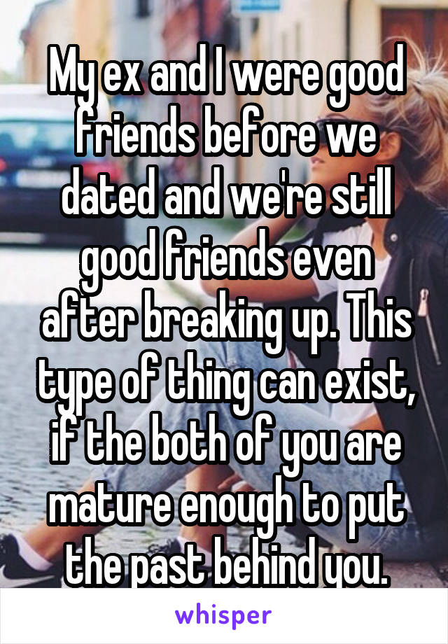 My ex and I were good friends before we dated and we're still good friends even after breaking up. This type of thing can exist, if the both of you are mature enough to put the past behind you.