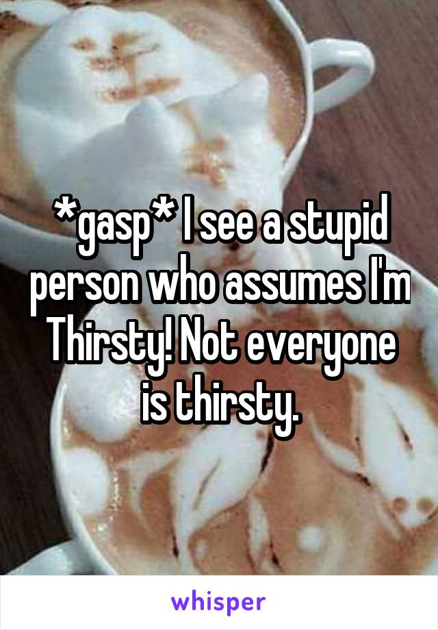 *gasp* I see a stupid person who assumes I'm Thirsty! Not everyone is thirsty.