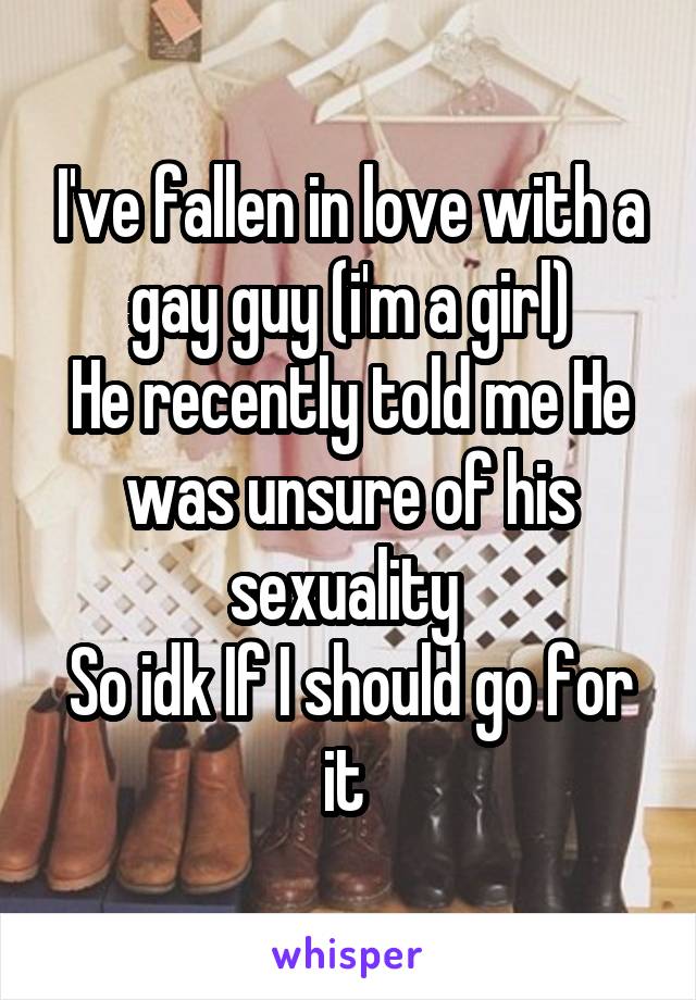 I've fallen in love with a gay guy (i'm a girl)
He recently told me He was unsure of his sexuality 
So idk If I should go for it 