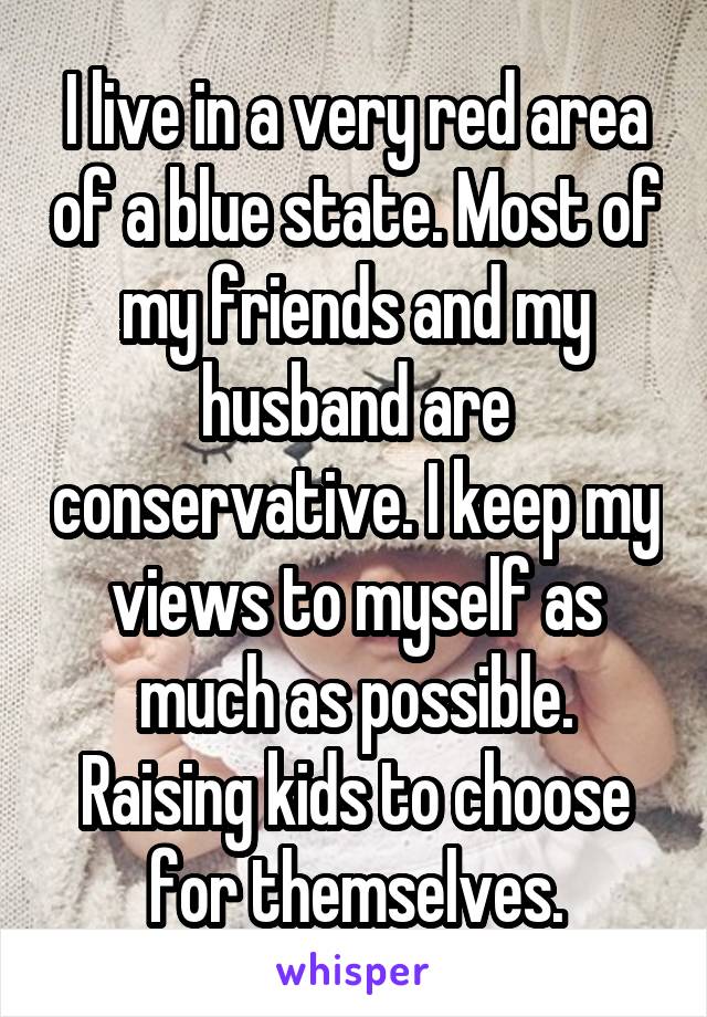 I live in a very red area of a blue state. Most of my friends and my husband are conservative. I keep my views to myself as much as possible. Raising kids to choose for themselves.