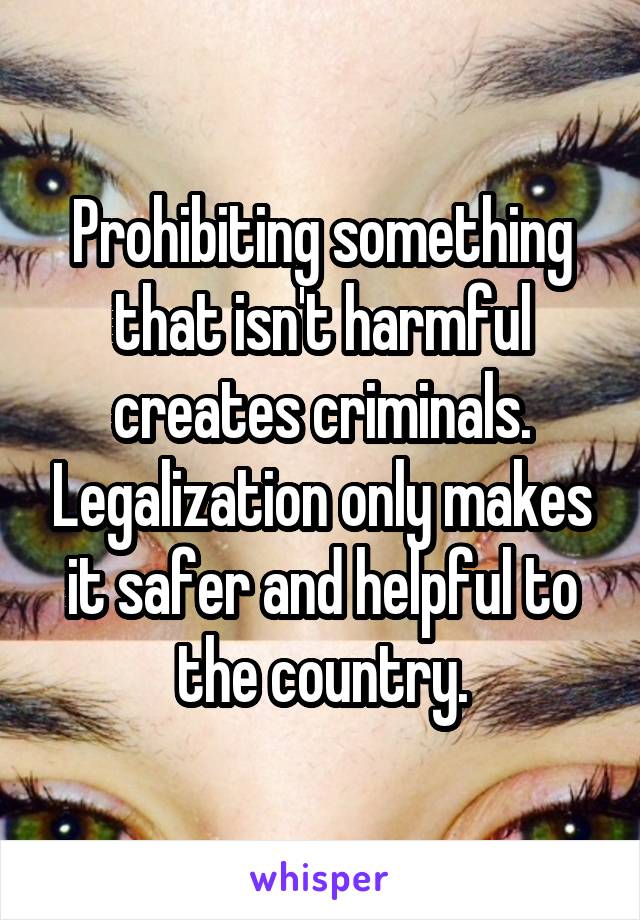 Prohibiting something that isn't harmful creates criminals. Legalization only makes it safer and helpful to the country.
