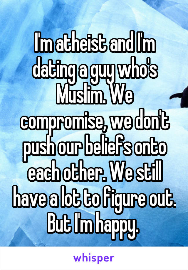 I'm atheist and I'm dating a guy who's Muslim. We compromise, we don't push our beliefs onto each other. We still have a lot to figure out. But I'm happy. 