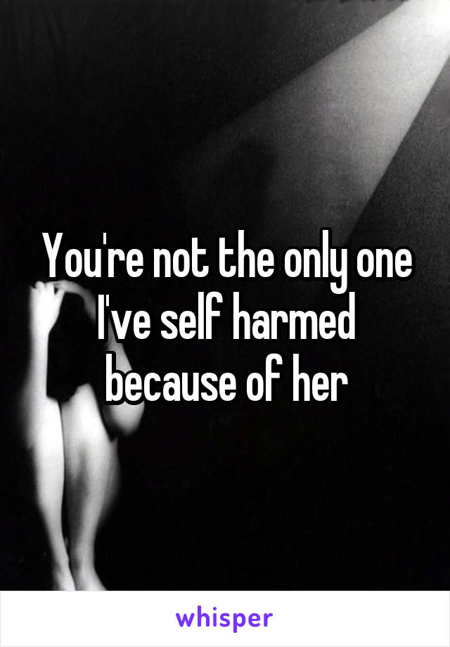 You're not the only one I've self harmed because of her