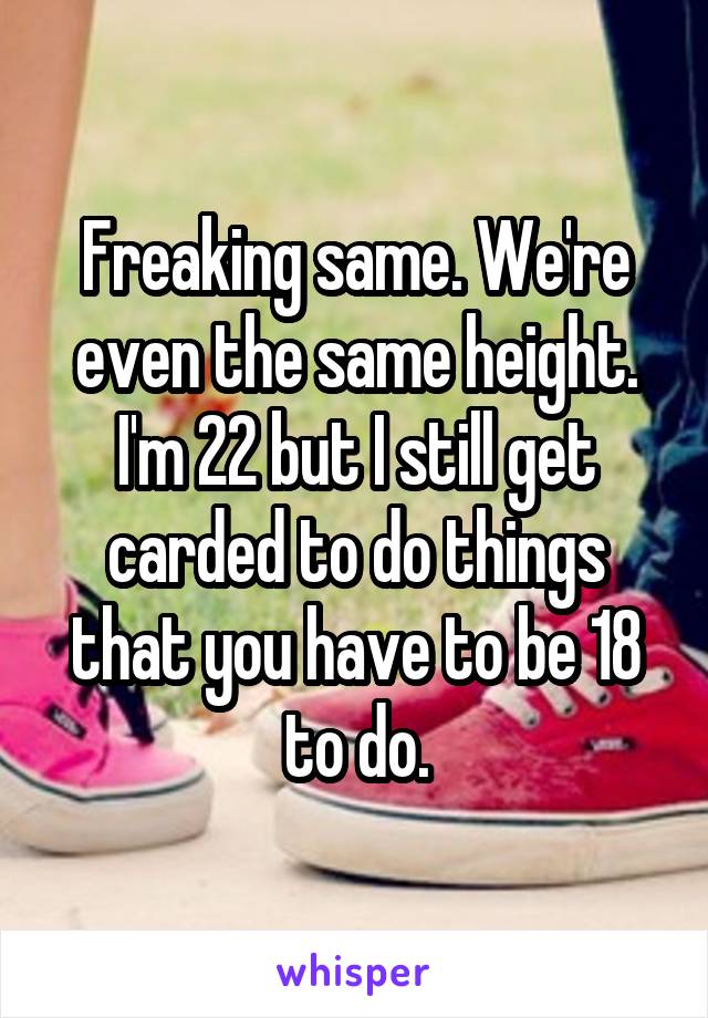 Freaking same. We're even the same height. I'm 22 but I still get carded to do things that you have to be 18 to do.