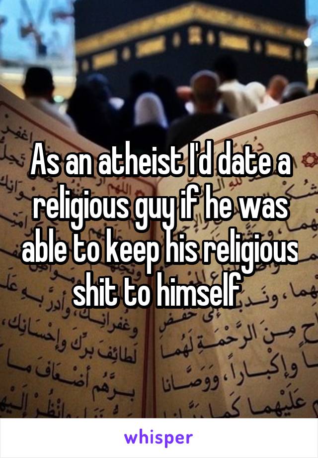 As an atheist I'd date a religious guy if he was able to keep his religious shit to himself 