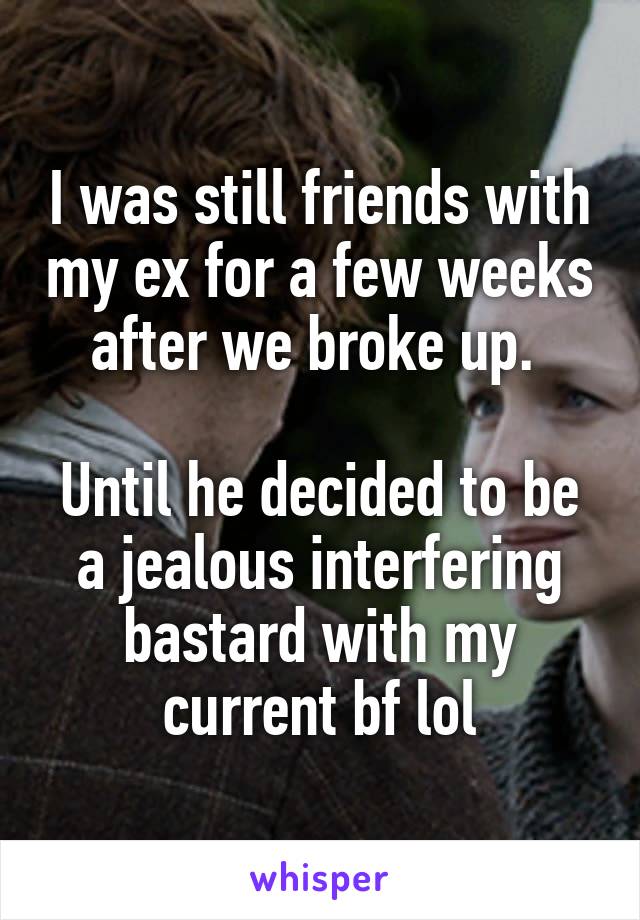 I was still friends with my ex for a few weeks after we broke up. 

Until he decided to be a jealous interfering bastard with my current bf lol