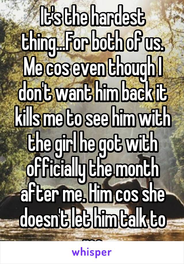 It's the hardest thing...For both of us. Me cos even though I don't want him back it kills me to see him with the girl he got with officially the month after me. Him cos she doesn't let him talk to me