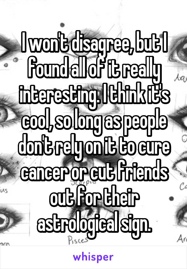 I won't disagree, but I found all of it really interesting. I think it's cool, so long as people don't rely on it to cure cancer or cut friends out for their astrological sign.