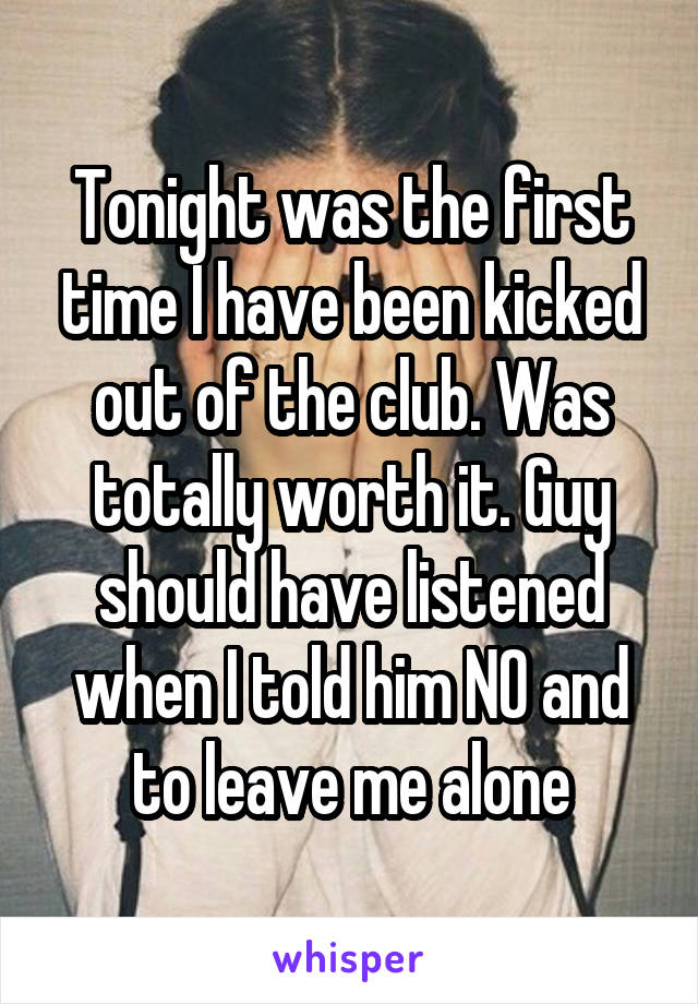 Tonight was the first time I have been kicked out of the club. Was totally worth it. Guy should have listened when I told him NO and to leave me alone
