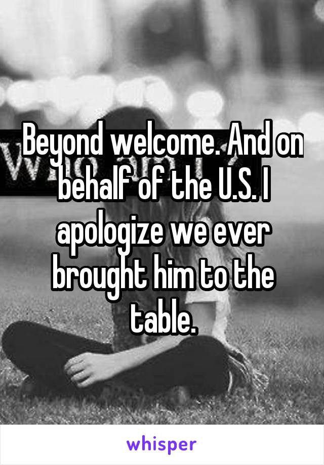 Beyond welcome. And on behalf of the U.S. I apologize we ever brought him to the table.