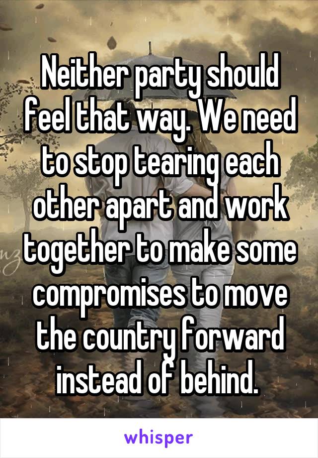 Neither party should feel that way. We need to stop tearing each other apart and work together to make some compromises to move the country forward instead of behind. 