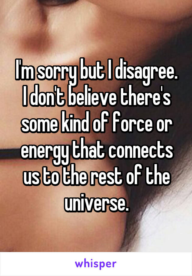 I'm sorry but I disagree. I don't believe there's some kind of force or energy that connects us to the rest of the universe.