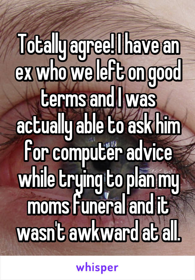 Totally agree! I have an ex who we left on good terms and I was actually able to ask him for computer advice while trying to plan my moms funeral and it wasn't awkward at all.