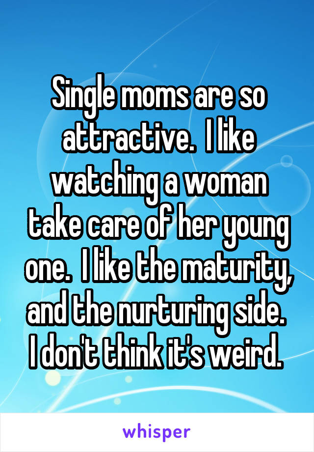 Single moms are so attractive.  I like watching a woman take care of her young one.  I like the maturity, and the nurturing side.  I don't think it's weird. 
