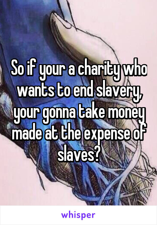 So if your a charity who wants to end slavery, your gonna take money made at the expense of slaves?