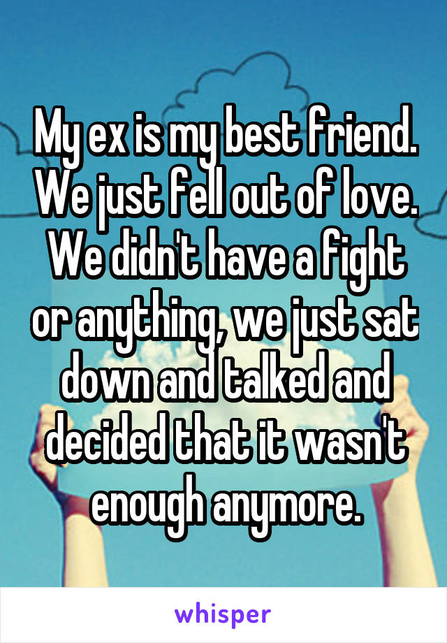 My ex is my best friend. We just fell out of love. We didn't have a fight or anything, we just sat down and talked and decided that it wasn't enough anymore.