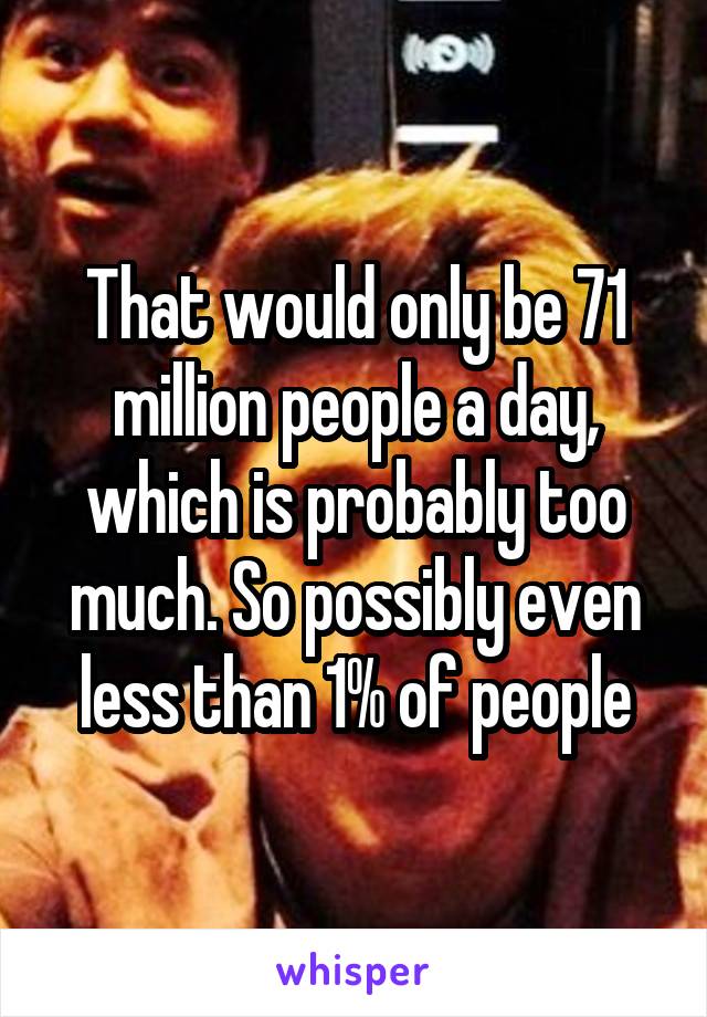 That would only be 71 million people a day, which is probably too much. So possibly even less than 1% of people