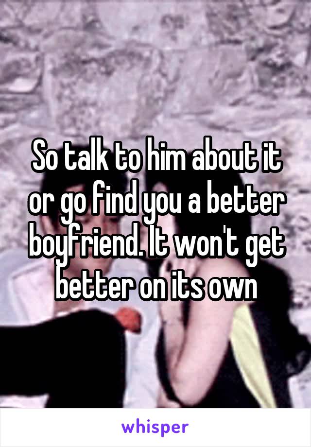 So talk to him about it or go find you a better boyfriend. It won't get better on its own