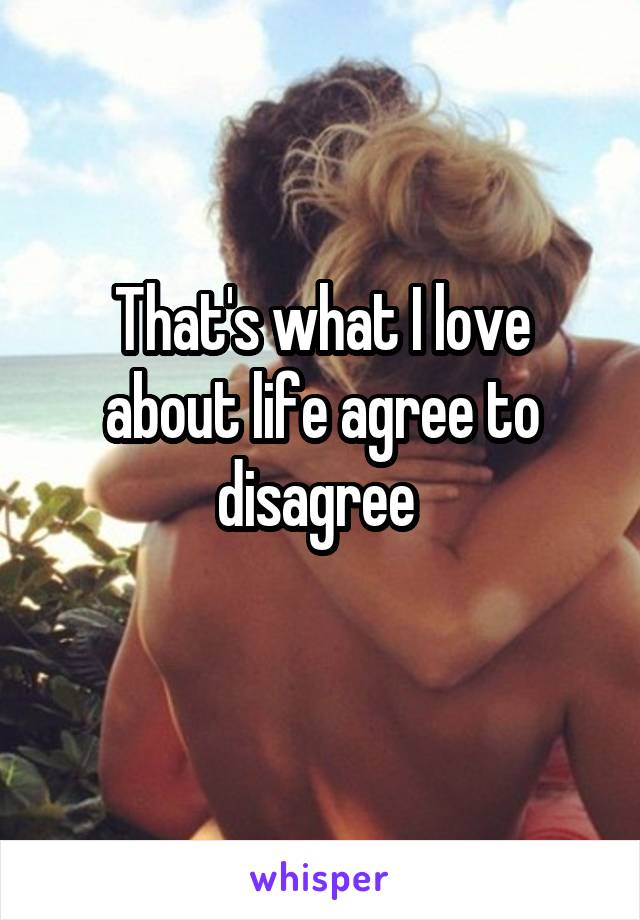 That's what I love about life agree to disagree 
