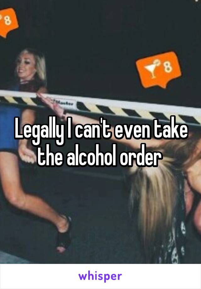 Legally I can't even take the alcohol order 