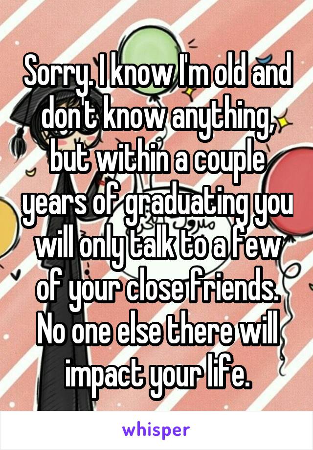 Sorry. I know I'm old and don't know anything, but within a couple years of graduating you will only talk to a few of your close friends. No one else there will impact your life.