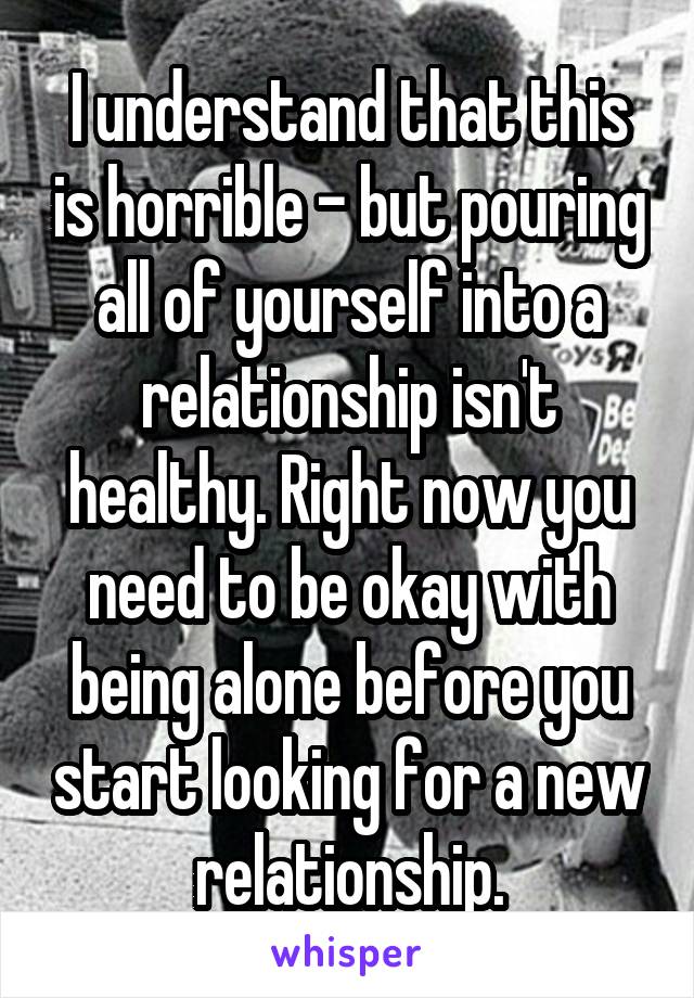 I understand that this is horrible - but pouring all of yourself into a relationship isn't healthy. Right now you need to be okay with being alone before you start looking for a new relationship.