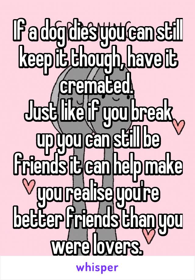 If a dog dies you can still keep it though, have it cremated. 
Just like if you break up you can still be friends it can help make you realise you're better friends than you were lovers. 