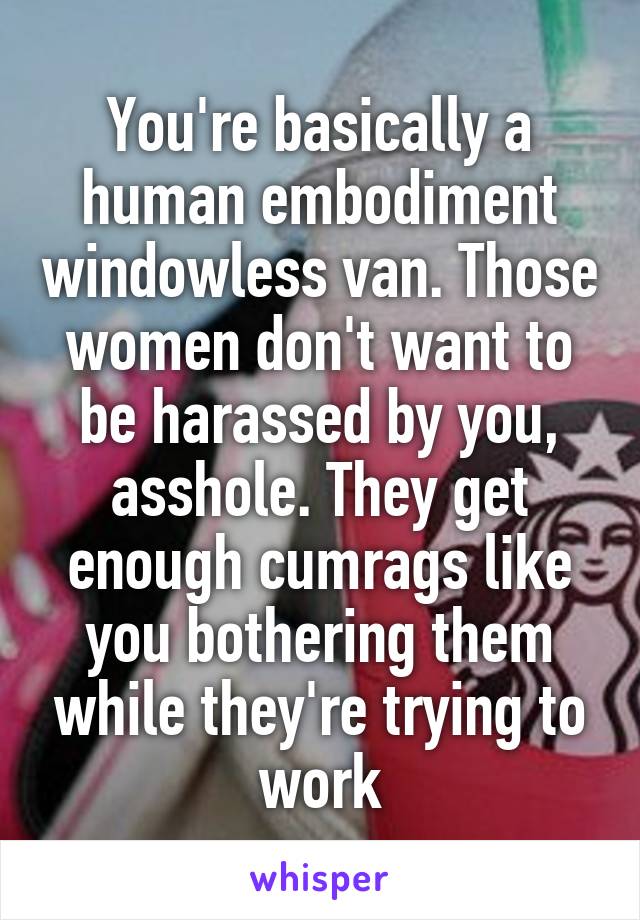 You're basically a human embodiment windowless van. Those women don't want to be harassed by you, asshole. They get enough cumrags like you bothering them while they're trying to work