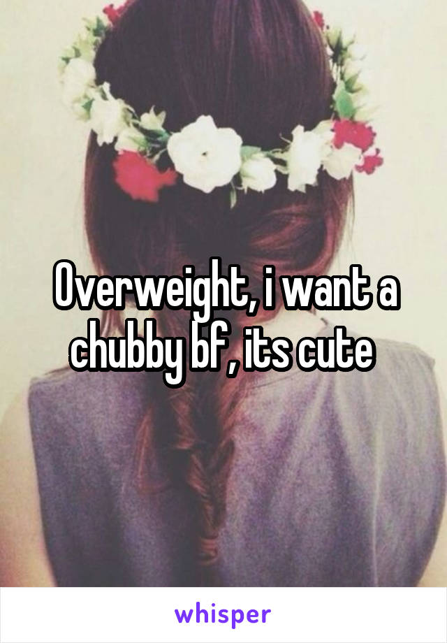Overweight, i want a chubby bf, its cute 