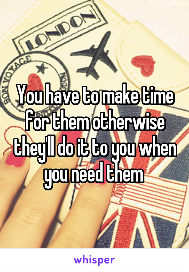 You have to make time for them otherwise they'll do it to you when you need them 