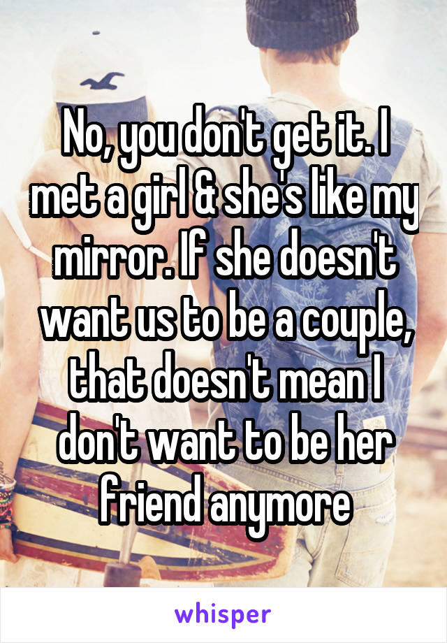 No, you don't get it. I met a girl & she's like my mirror. If she doesn't want us to be a couple, that doesn't mean I don't want to be her friend anymore