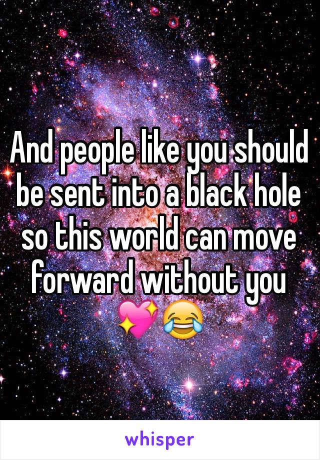 And people like you should be sent into a black hole so this world can move forward without you 💖😂