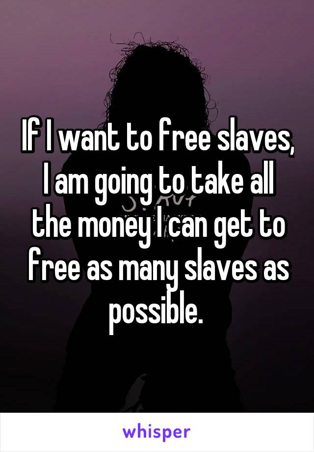 If I want to free slaves, I am going to take all the money I can get to free as many slaves as possible. 