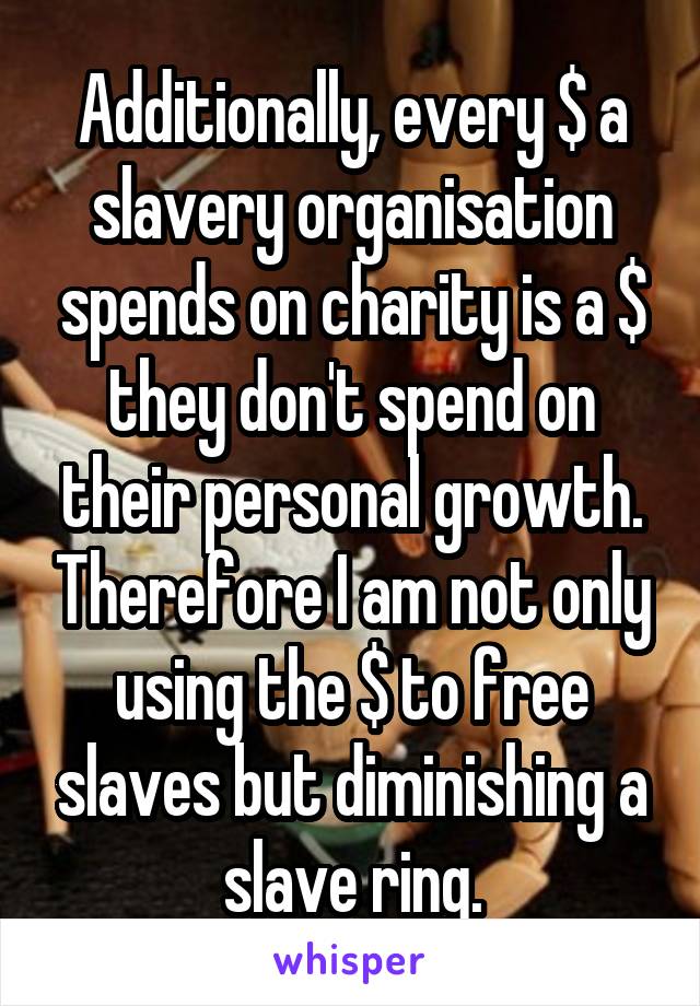 Additionally, every $ a slavery organisation spends on charity is a $ they don't spend on their personal growth. Therefore I am not only using the $ to free slaves but diminishing a slave ring.