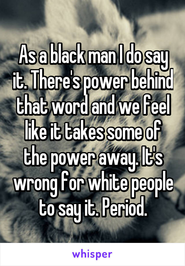 As a black man I do say it. There's power behind that word and we feel like it takes some of the power away. It's wrong for white people to say it. Period.