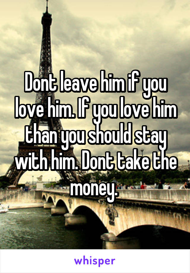 Dont leave him if you love him. If you love him than you should stay with him. Dont take the money. 