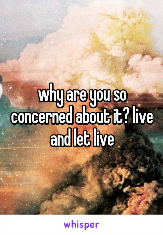 why are you so concerned about it? live and let live