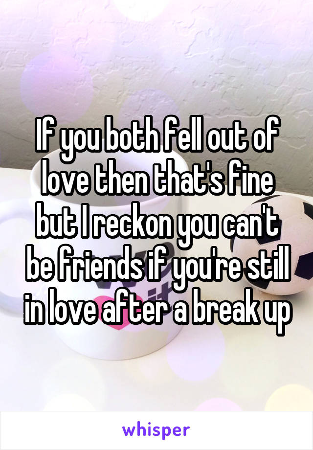 If you both fell out of love then that's fine but I reckon you can't be friends if you're still in love after a break up