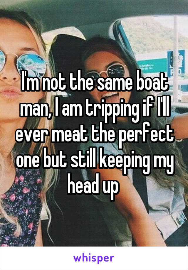 I'm not the same boat man, I am tripping if I'll ever meat the perfect one but still keeping my head up 