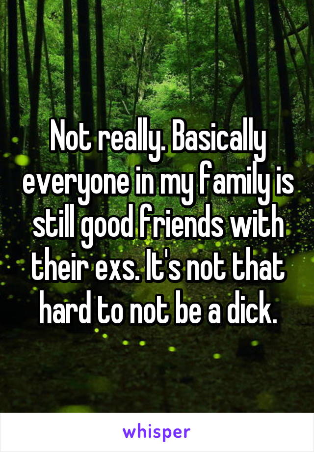 Not really. Basically everyone in my family is still good friends with their exs. It's not that hard to not be a dick.